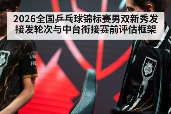 2026全国乒乓球锦标赛男双新秀发接发轮次与中台衔接赛前评估框架