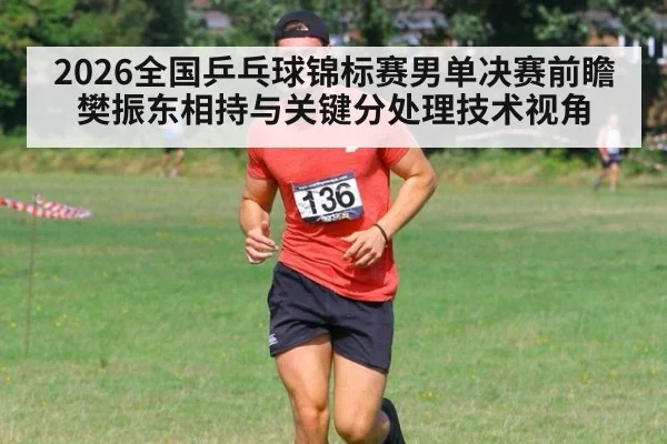 2026全国乒乓球锦标赛男单决赛前瞻 樊振东相持与关键分处理技术视角
